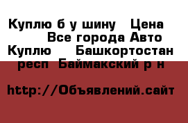 Куплю б/у шину › Цена ­ 1 000 - Все города Авто » Куплю   . Башкортостан респ.,Баймакский р-н